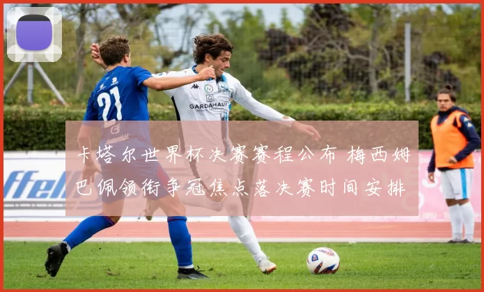 卡塔尔世界杯决赛赛程公布 梅西姆巴佩领衔争冠焦点落决赛时间安排