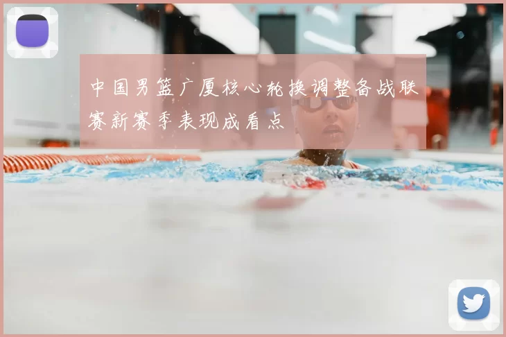 中国男篮广厦核心轮换调整备战联赛新赛季表现成看点