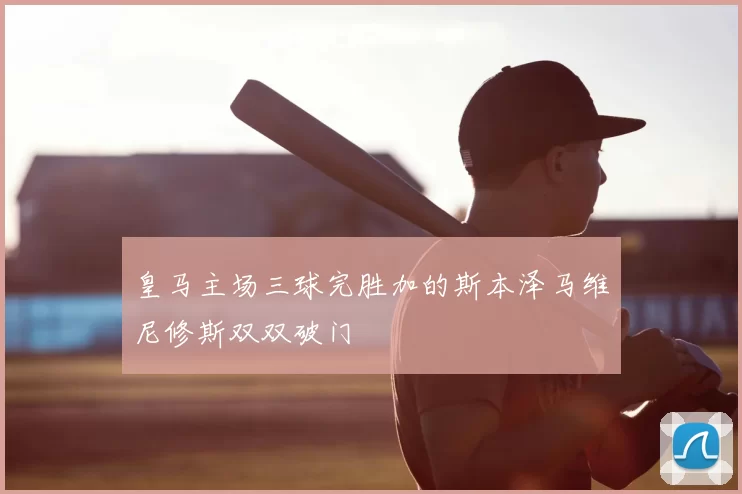 皇马主场三球完胜加的斯本泽马维尼修斯双双破门
