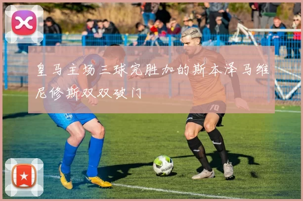皇马主场三球完胜加的斯本泽马维尼修斯双双破门