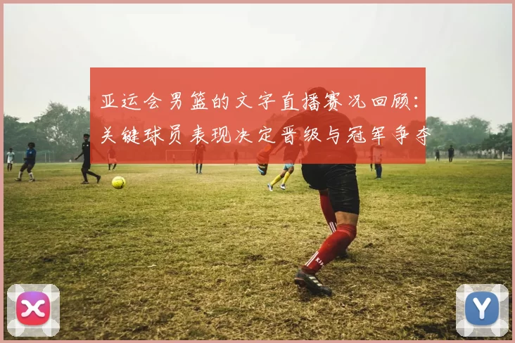 亚运会男篮的文字直播赛况回顾:关键球员表现决定晋级与冠军争夺看点