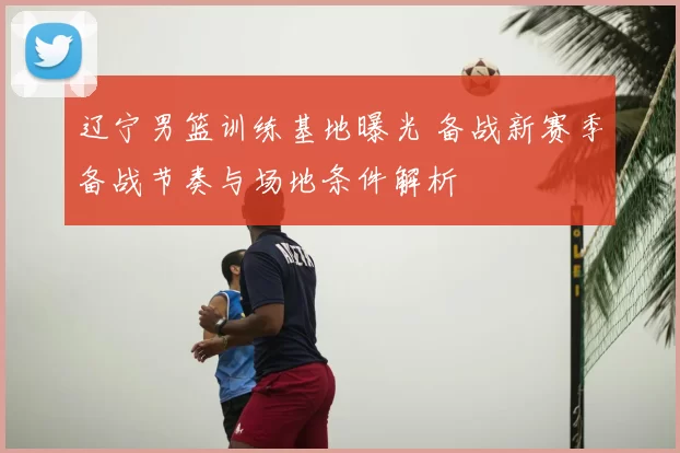 辽宁男篮训练基地曝光 备战新赛季备战节奏与场地条件解析