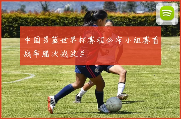 中国男篮世界杯赛程公布小组赛首战希腊次战波兰