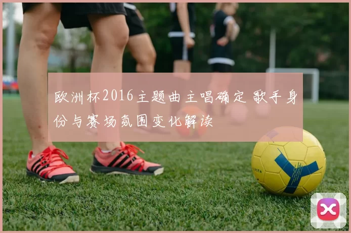 欧洲杯2016主题曲主唱确定 歌手身份与赛场氛围变化解读