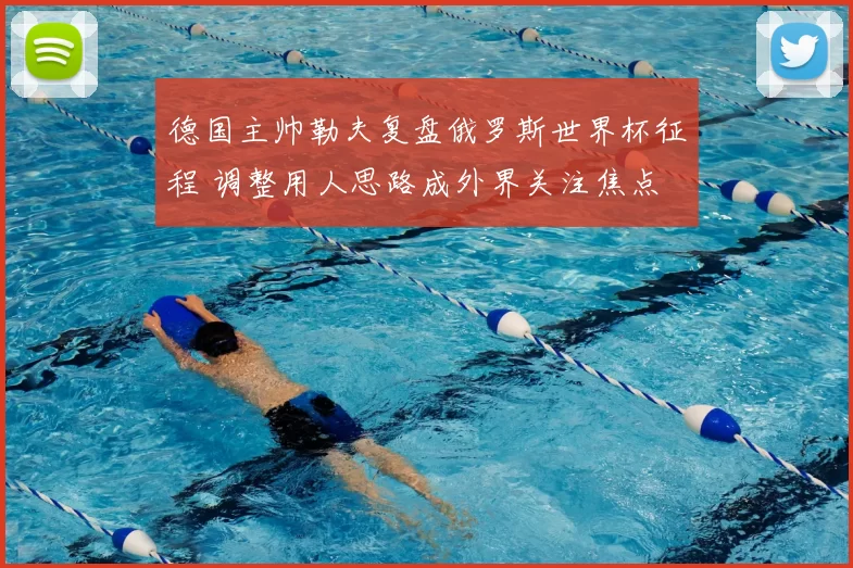 德国主帅勒夫复盘俄罗斯世界杯征程 调整用人思路成外界关注焦点