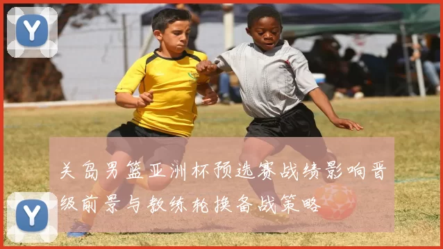 关岛男篮亚洲杯预选赛战绩影响晋级前景与教练轮换备战策略