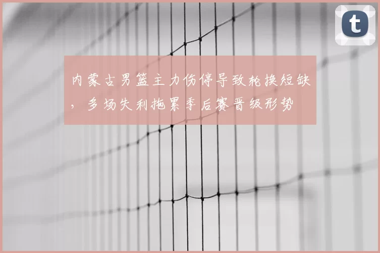 内蒙古男篮主力伤停导致轮换短缺，多场失利拖累季后赛晋级形势