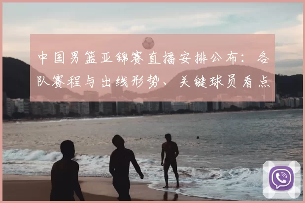 中国男篮亚锦赛直播安排公布：各队赛程与出线形势、关键球员看点