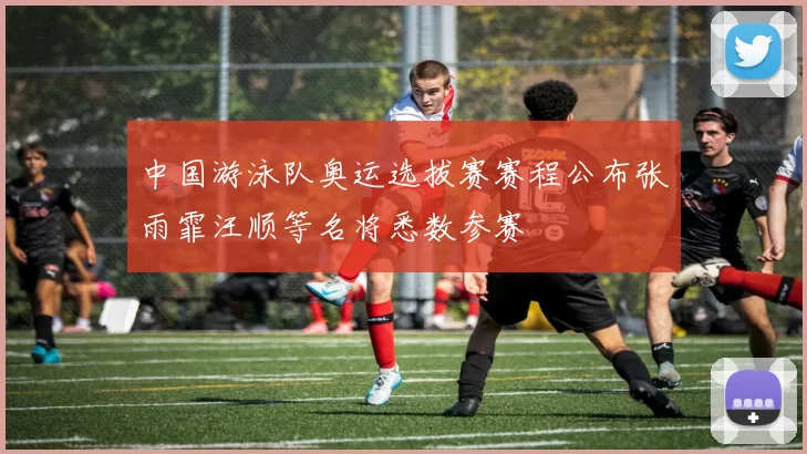 中国游泳队奥运选拔赛赛程公布张雨霏汪顺等名将悉数参赛