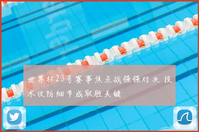 世界杯23号赛事焦点战强强对决 技术攻防细节成取胜关键