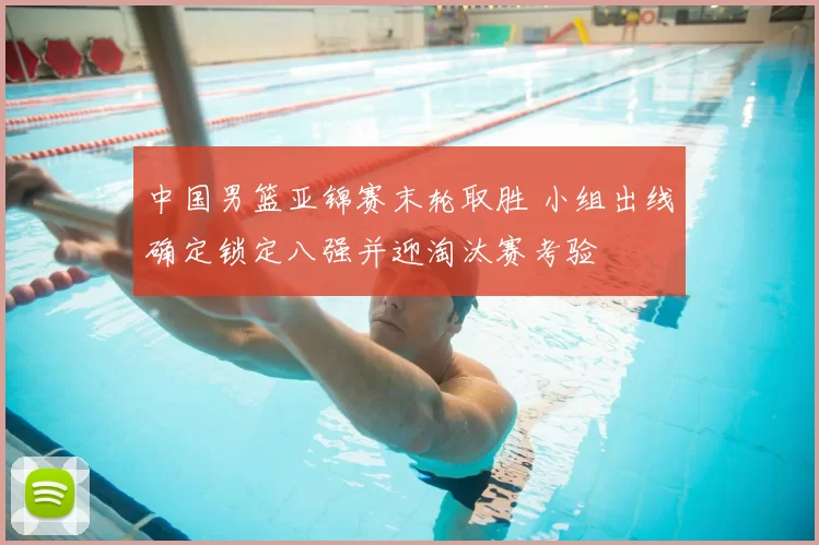 中国男篮亚锦赛末轮取胜 小组出线确定锁定八强并迎淘汰赛考验
