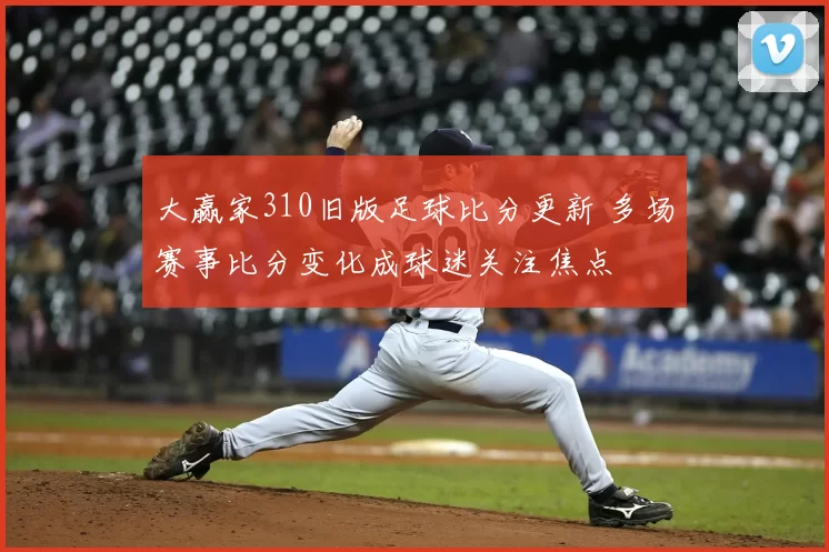 大赢家310旧版足球比分更新 多场赛事比分变化成球迷关注焦点