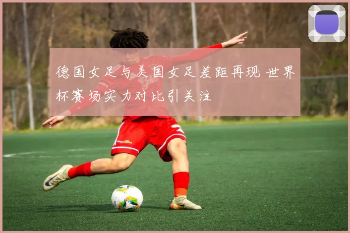 德国女足与美国女足差距再现 世界杯赛场实力对比引关注