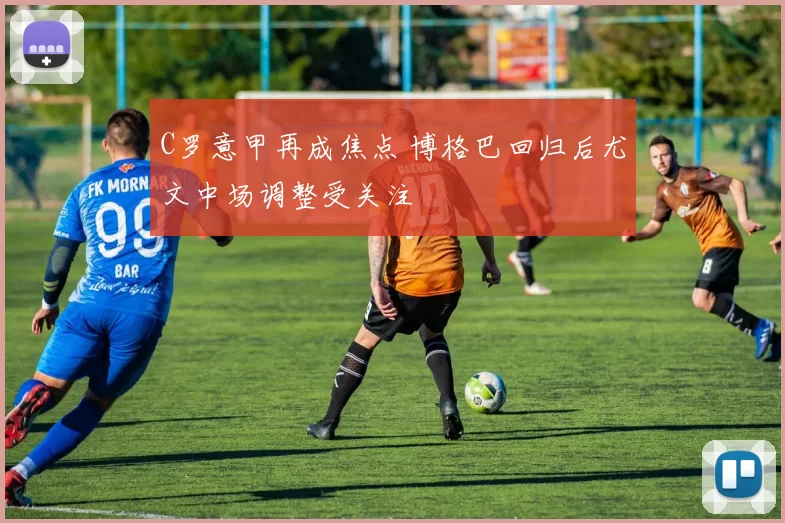 C罗意甲再成焦点 博格巴回归后尤文中场调整受关注