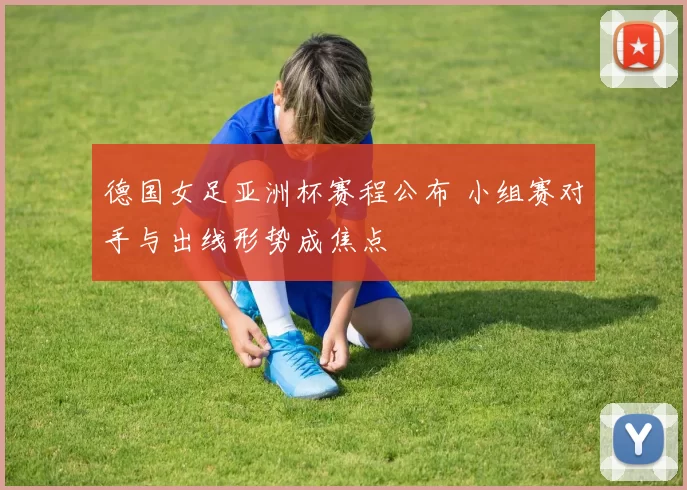 德国女足亚洲杯赛程公布 小组赛对手与出线形势成焦点