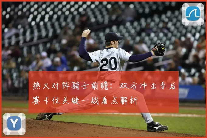 热火对阵骑士前瞻：双方冲击季后赛卡位关键一战看点解析