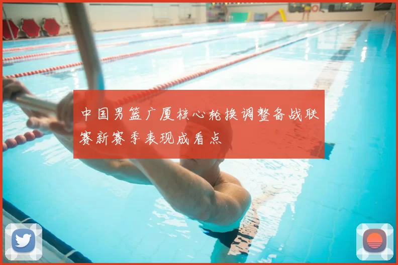 中国男篮广厦核心轮换调整备战联赛新赛季表现成看点