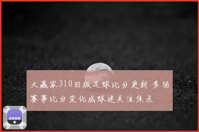 大赢家310旧版足球比分更新 多场赛事比分变化成球迷关注焦点