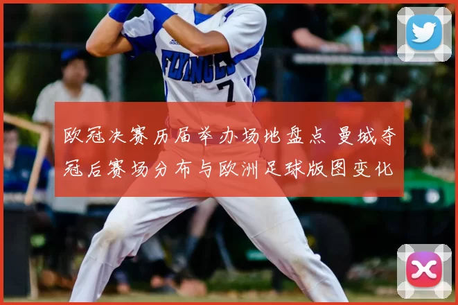 欧冠决赛历届举办场地盘点 曼城夺冠后赛场分布与欧洲足球版图变化