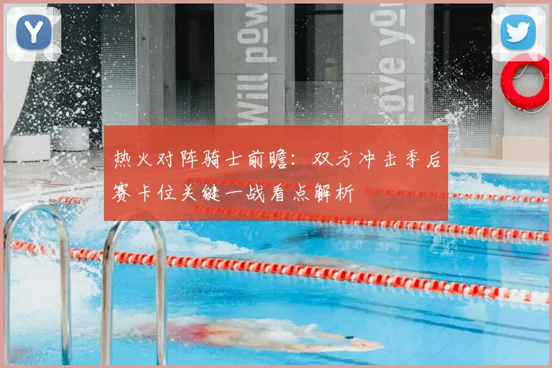 热火对阵骑士前瞻：双方冲击季后赛卡位关键一战看点解析