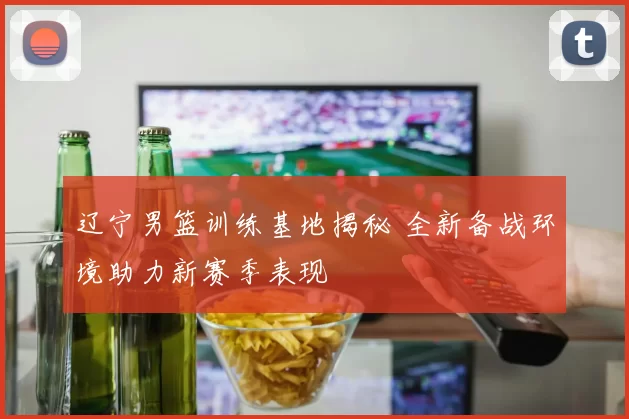 辽宁男篮训练基地揭秘 全新备战环境助力新赛季表现