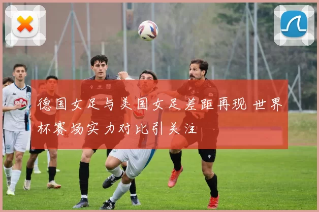 德国女足与美国女足差距再现 世界杯赛场实力对比引关注
