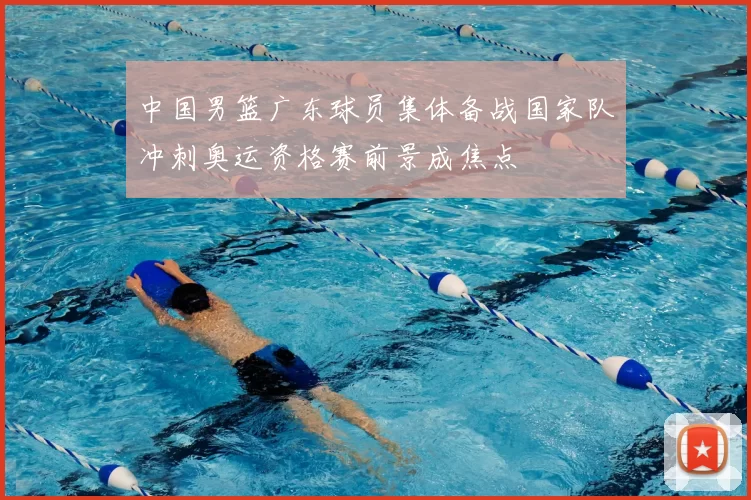 中国男篮广东球员集体备战国家队冲刺奥运资格赛前景成焦点