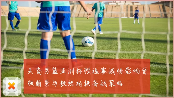关岛男篮亚洲杯预选赛战绩影响晋级前景与教练轮换备战策略