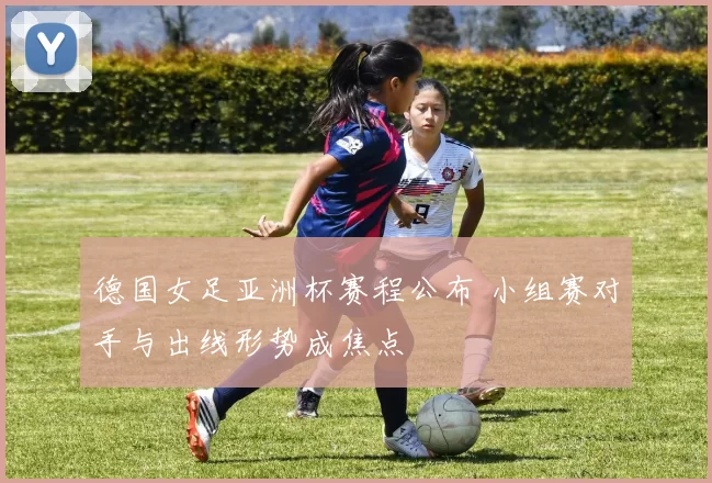 德国女足亚洲杯赛程公布 小组赛对手与出线形势成焦点