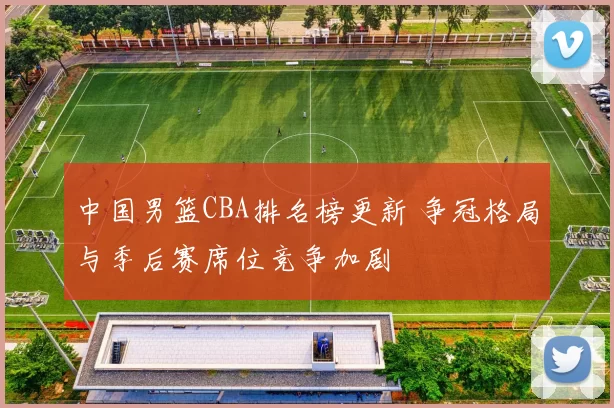 中国男篮CBA排名榜更新 争冠格局与季后赛席位竞争加剧