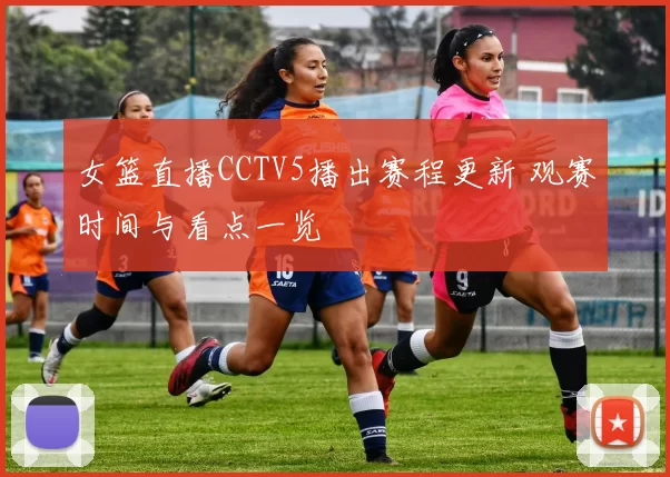 女篮直播CCTV5播出赛程更新 观赛时间与看点一览