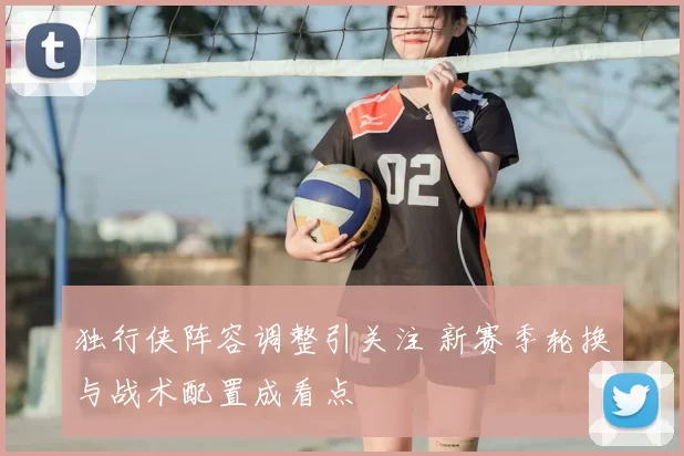 独行侠阵容调整引关注 新赛季轮换与战术配置成看点