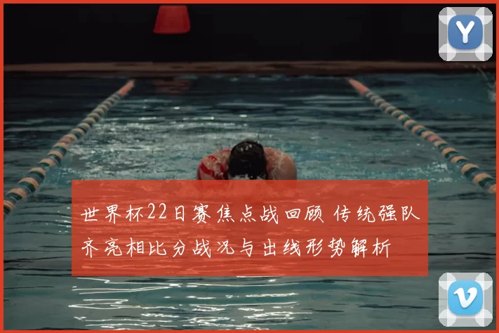 世界杯22日赛焦点战回顾 传统强队齐亮相比分战况与出线形势解析