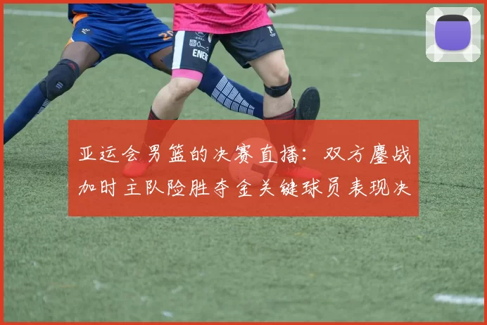 亚运会男篮的决赛直播：双方鏖战加时主队险胜夺金关键球员表现决定赛果