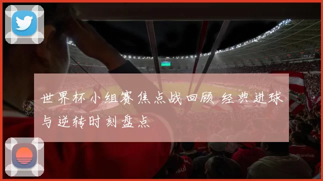 世界杯小组赛焦点战回顾 经典进球与逆转时刻盘点
