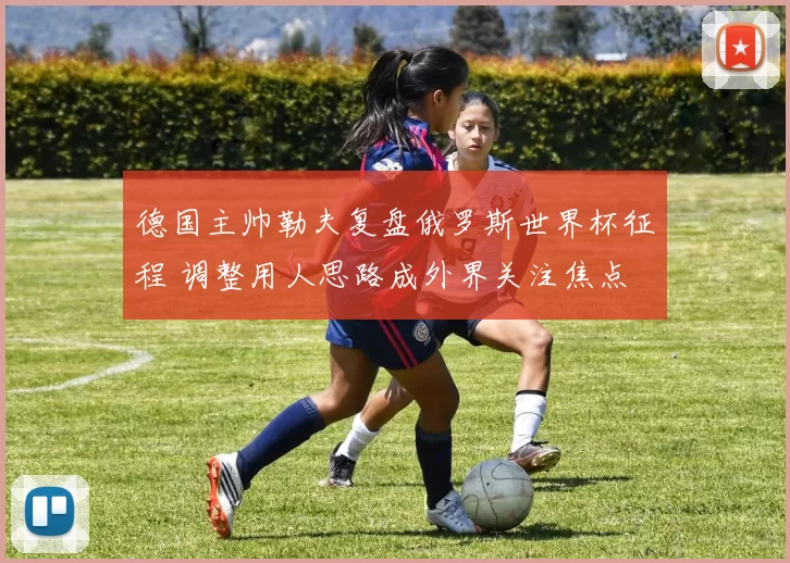 德国主帅勒夫复盘俄罗斯世界杯征程 调整用人思路成外界关注焦点