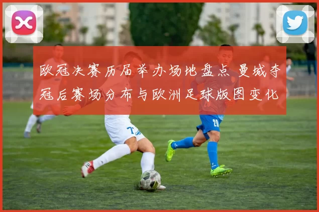 欧冠决赛历届举办场地盘点 曼城夺冠后赛场分布与欧洲足球版图变化