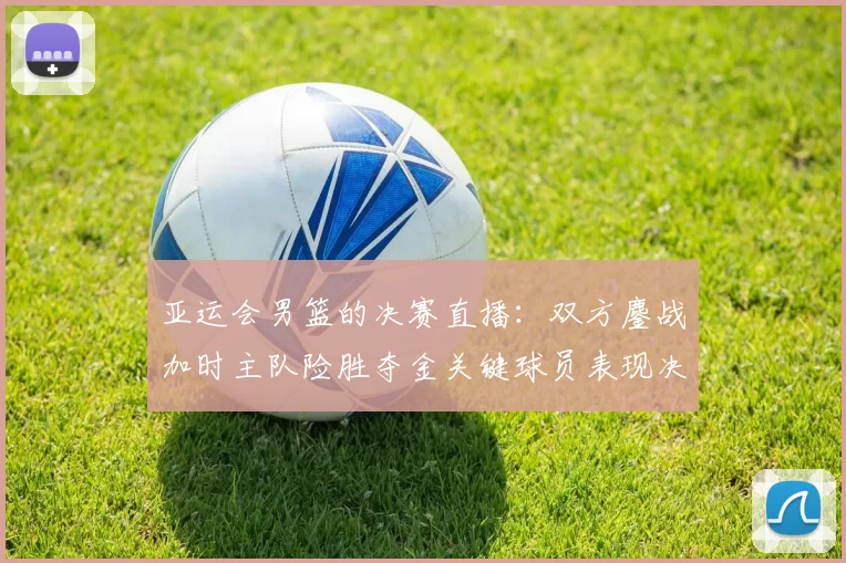 亚运会男篮的决赛直播：双方鏖战加时主队险胜夺金关键球员表现决定赛果
