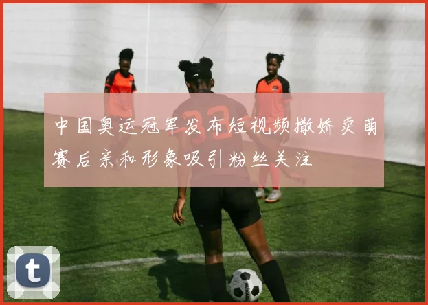 中国奥运冠军发布短视频撒娇卖萌赛后亲和形象吸引粉丝关注