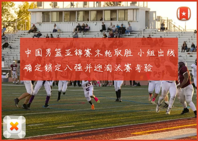 中国男篮亚锦赛末轮取胜 小组出线确定锁定八强并迎淘汰赛考验