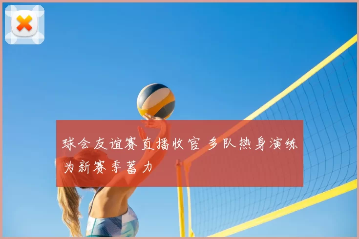 球会友谊赛直播收官 多队热身演练为新赛季蓄力