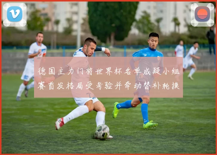 德国主力门将世界杯名单成疑小组赛首发格局受考验并牵动替补轮换