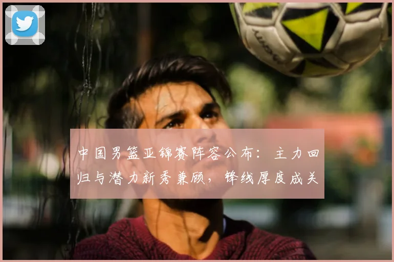 中国男篮亚锦赛阵容公布：主力回归与潜力新秀兼顾，锋线厚度成关键