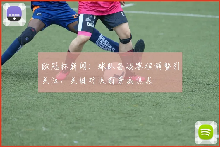 欧冠杯新闻:球队备战赛程调整引关注,关键对决前景成焦点