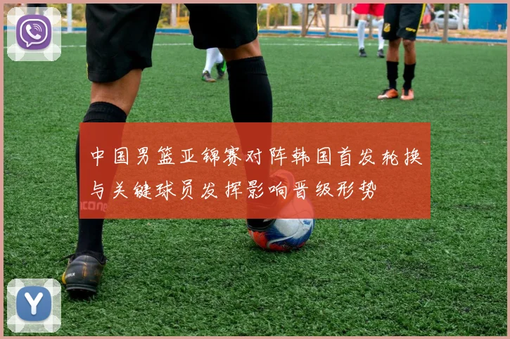 中国男篮亚锦赛对阵韩国首发轮换与关键球员发挥影响晋级形势