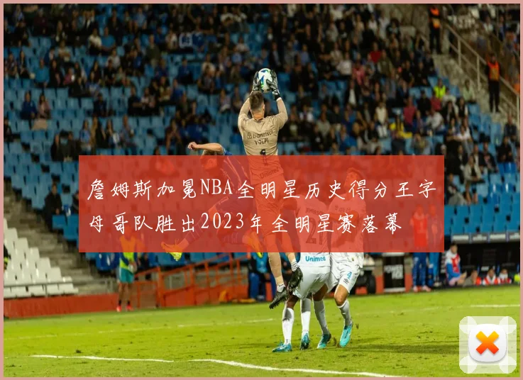詹姆斯加冕NBA全明星历史得分王字母哥队胜出2023年全明星赛落幕