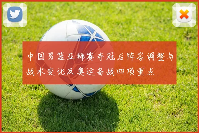 中国男篮亚锦赛夺冠后阵容调整与战术变化及奥运备战四项重点
