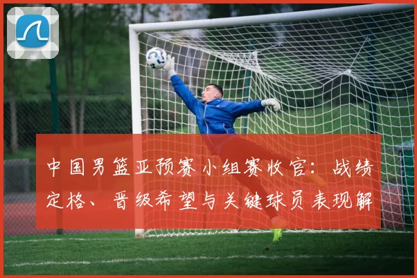 中国男篮亚预赛小组赛收官：战绩定格、晋级希望与关键球员表现解析