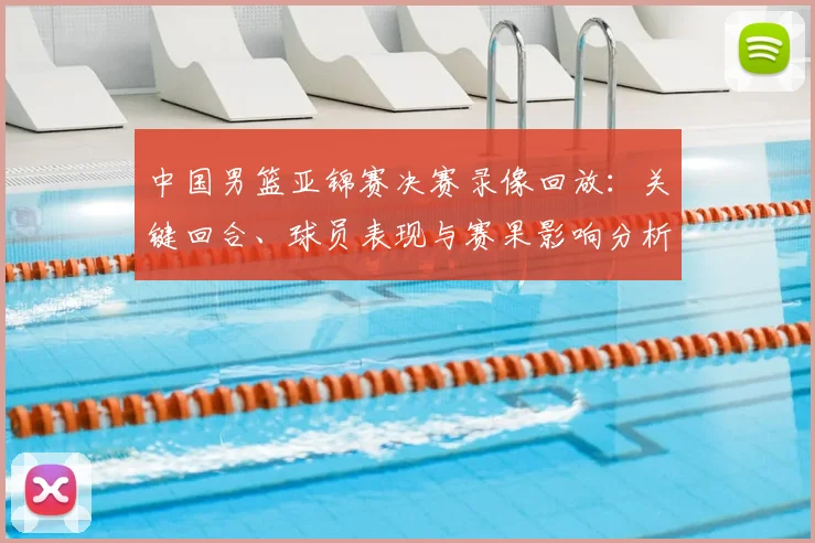 中国男篮亚锦赛决赛录像回放：关键回合、球员表现与赛果影响分析