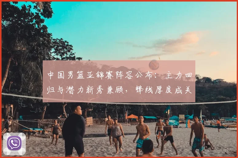 中国男篮亚锦赛阵容公布：主力回归与潜力新秀兼顾，锋线厚度成关键